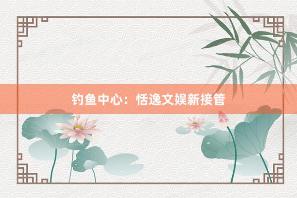 钓鱼中心：恬逸文娱新接管